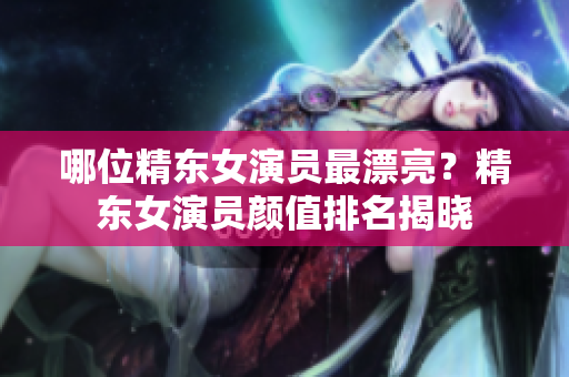 哪位精東女演員最漂亮？精東女演員顏值排名揭曉