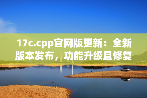 17c.cpp官網(wǎng)版更新：全新版本發(fā)布，功能升級且修復(fù)BUG