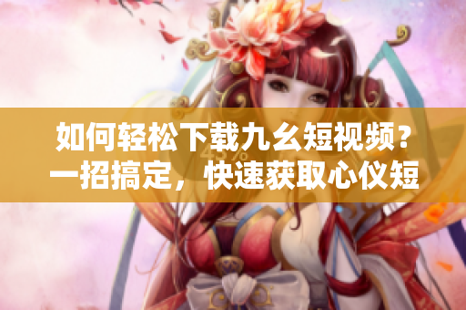 如何輕松下載九幺短視頻？一招搞定，快速獲取心儀短片！