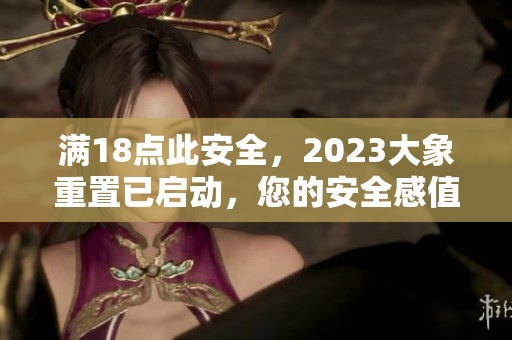 滿18點(diǎn)此安全，2023大象重置已啟動(dòng)，您的安全感值得期待