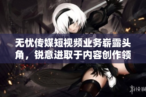 無憂傳媒短視頻業(yè)務嶄露頭角，銳意進取于內容創(chuàng)作領域