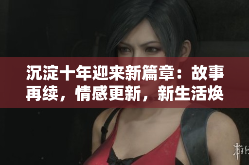 沉淀十年迎來新篇章：故事再續(xù)，情感更新，新生活煥發(fā)光彩