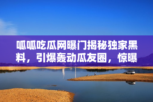 呱呱吃瓜網(wǎng)曝門揭秘獨(dú)家黑料，引爆轟動瓜友圈，驚曝大BOSS內(nèi)幕黑料！