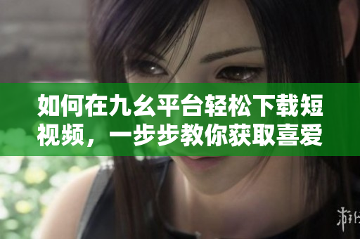 如何在九幺平臺輕松下載短視頻，一步步教你獲取喜愛內容