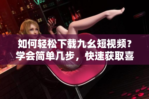 如何輕松下載九幺短視頻？學(xué)會簡單幾步，快速獲取喜愛的視頻資源