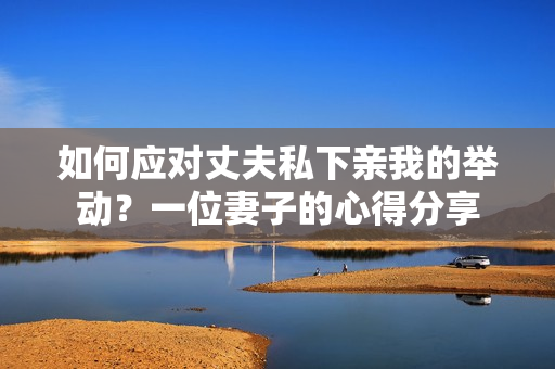 如何應(yīng)對丈夫私下親我的舉動？一位妻子的心得分享