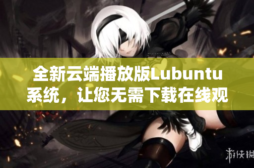 全新云端播放版Lubuntu系統(tǒng)，讓您無需下載在線觀看，輕松體驗(yàn)操作系統(tǒng)