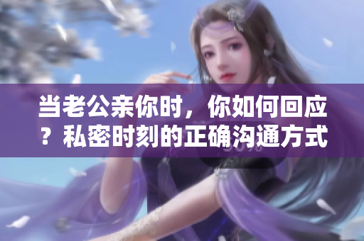 當(dāng)老公親你時(shí)，你如何回應(yīng)？私密時(shí)刻的正確溝通方式