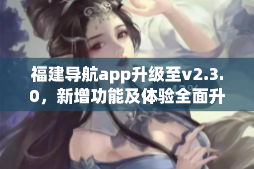 福建導(dǎo)航app升級(jí)至v2.3.0，新增功能及體驗(yàn)全面升級(jí)