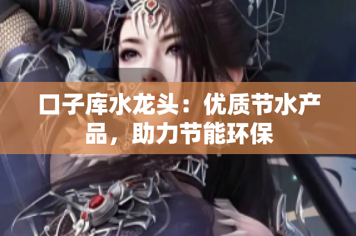 口子庫水龍頭：優(yōu)質節(jié)水產品，助力節(jié)能環(huán)保