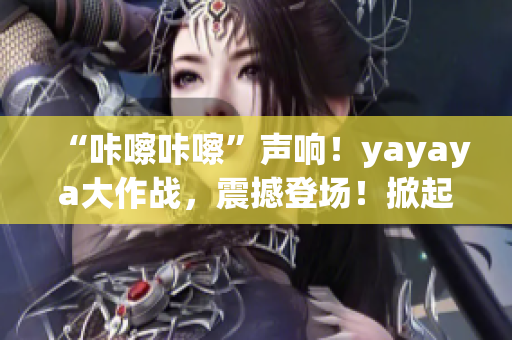 “咔嚓咔嚓”聲響！yayaya大作戰(zhàn)，震撼登場(chǎng)！掀起全民視頻熱潮！