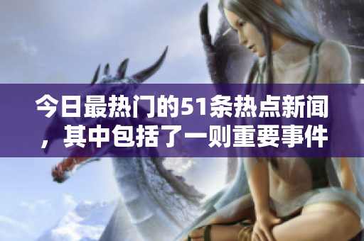 今日最熱門的51條熱點(diǎn)新聞，其中包括了一則重要事件