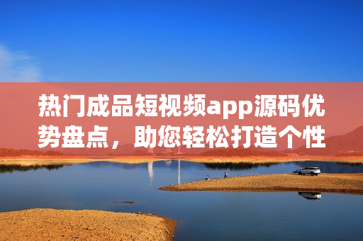 熱門成品短視頻app源碼優(yōu)勢盤點，助您輕松打造個性化應(yīng)用