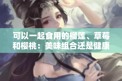 可以一起食用的榴蓮、草莓和櫻桃：美味組合還是健康搭配？