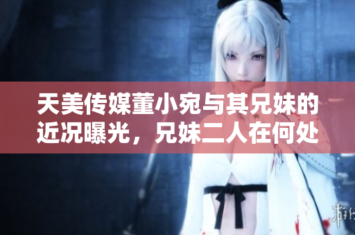 天美傳媒董小宛與其兄妹的近況曝光，兄妹二人在何處發(fā)展？