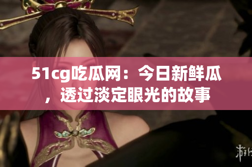 51cg吃瓜網(wǎng)：今日新鮮瓜，透過淡定眼光的故事