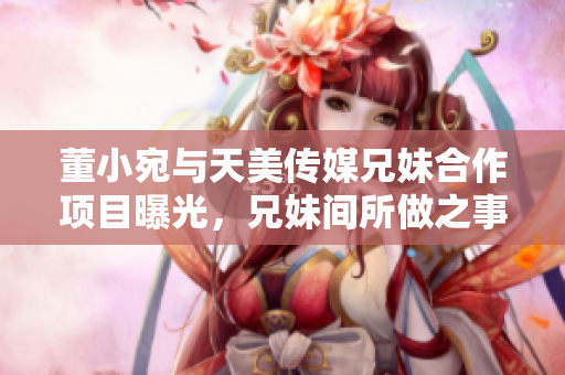 董小宛與天美傳媒兄妹合作項(xiàng)目曝光，兄妹間所做之事讓人大跌眼鏡