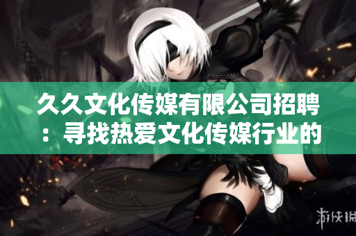 久久文化傳媒有限公司招聘：尋找熱愛文化傳媒行業(yè)的新伙伴，期待與您攜手共創(chuàng)輝煌!