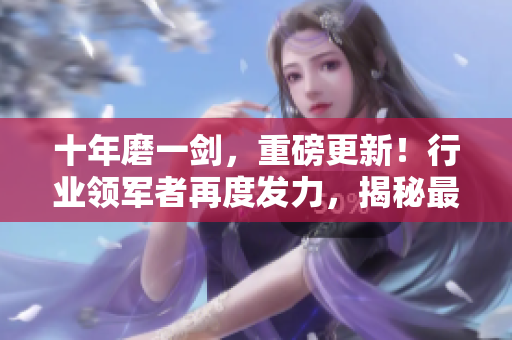 十年磨一劍，重磅更新！行業(yè)領(lǐng)軍者再度發(fā)力，揭秘最新行業(yè)趨勢(shì)和創(chuàng)新發(fā)展路徑