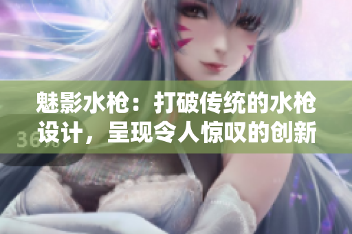 魅影水槍：打破傳統(tǒng)的水槍設(shè)計，呈現(xiàn)令人驚嘆的創(chuàng)新水槍體驗