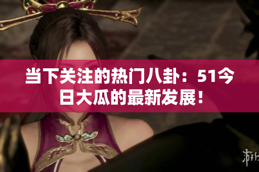 當(dāng)下關(guān)注的熱門八卦：51今日大瓜的最新發(fā)展！