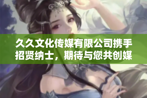 久久文化傳媒有限公司攜手招賢納士，期待與您共創(chuàng)媒體新篇章