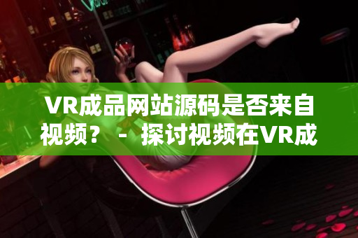 VR成品網(wǎng)站源碼是否來自視頻？ -  探討視頻在VR成品網(wǎng)站源碼中的作用