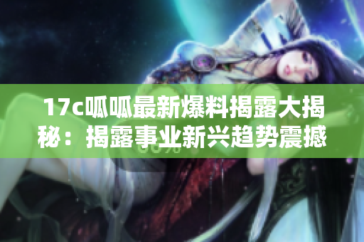 17c呱呱最新爆料揭露大揭秘：揭露事業(yè)新興趨勢(shì)震撼曝光