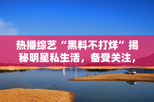 熱播綜藝“黑料不打烊”揭秘明星私生活，備受關注，精彩瓜點繼續(xù)延伸