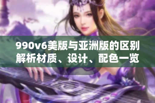 990v6美版與亞洲版的區(qū)別解析材質(zhì)、設(shè)計、配色一覽