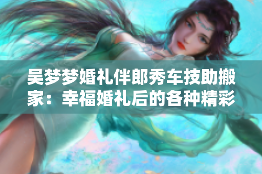 吳夢夢婚禮伴郎秀車技助搬家：幸?；槎Y后的各種精彩分享