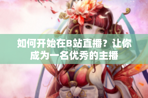 如何開始在B站直播？讓你成為一名優(yōu)秀的主播