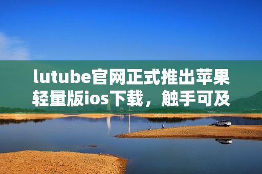 lutube官網(wǎng)正式推出蘋果輕量版ios下載，觸手可及的視頻娛樂享受