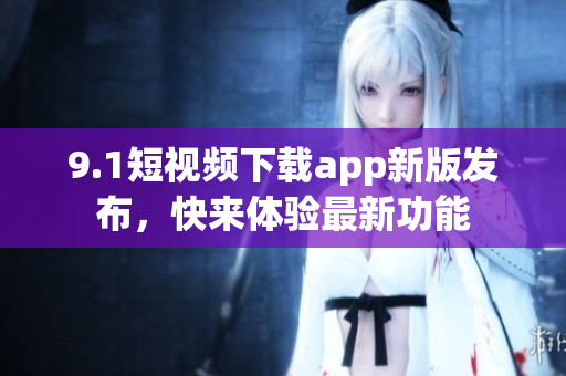 9.1短視頻下載app新版發(fā)布，快來體驗最新功能
