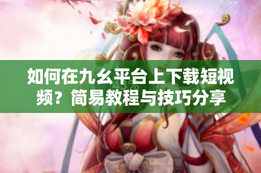 如何在九幺平臺上下載短視頻？簡易教程與技巧分享