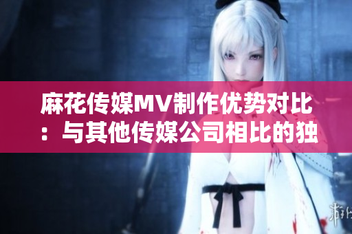 麻花傳媒MV制作優(yōu)勢對比：與其他傳媒公司相比的獨(dú)特特點(diǎn)