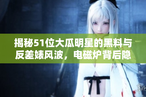 揭秘51位大瓜明星的黑料與反差婊風波，電磁爐背后隱秘真相揭露