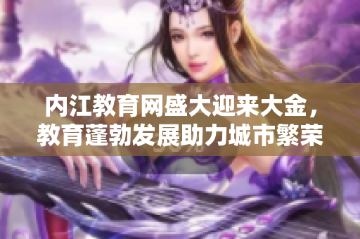 內(nèi)江教育網(wǎng)盛大迎來大金，教育蓬勃發(fā)展助力城市繁榮
