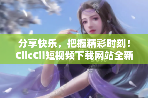 分享快樂，把握精彩時刻！CiicCii短視頻下載網(wǎng)站全新上線，輕松暢享精彩內(nèi)容