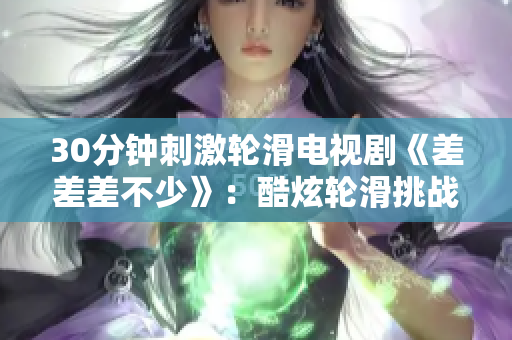 30分鐘刺激輪滑電視劇《差差差不少》：酷炫輪滑挑戰(zhàn)全城，夢(mèng)想加速前行