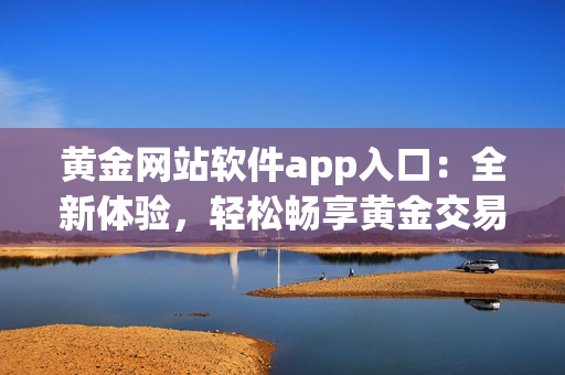 黃金網(wǎng)站軟件app入口：全新體驗(yàn)，輕松暢享黃金交易的便捷之選
