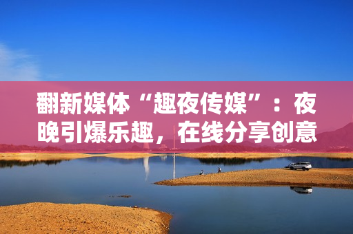 翻新媒體“趣夜傳媒”：夜晚引爆樂趣，在線分享創(chuàng)意靈感