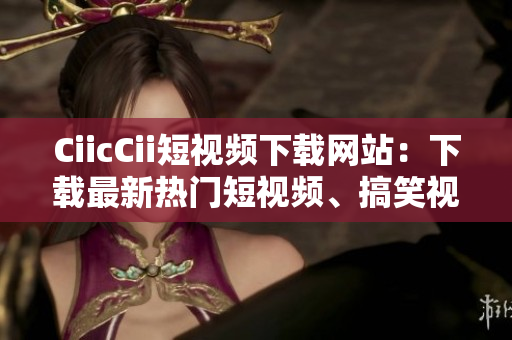 CiicCii短視頻下載網(wǎng)站：下載最新熱門短視頻、搞笑視頻大全
