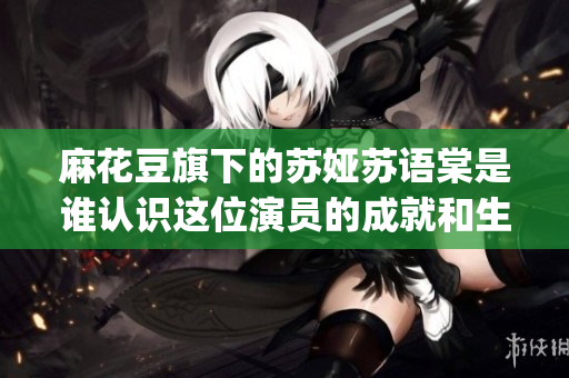 麻花豆旗下的蘇婭蘇語棠是誰認識這位演員的成就和生活ElementsBy蘇婭蘇語棠