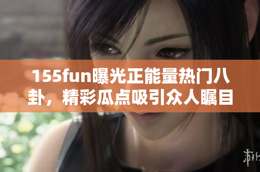 155fun曝光正能量熱門八卦，精彩瓜點吸引眾人矚目