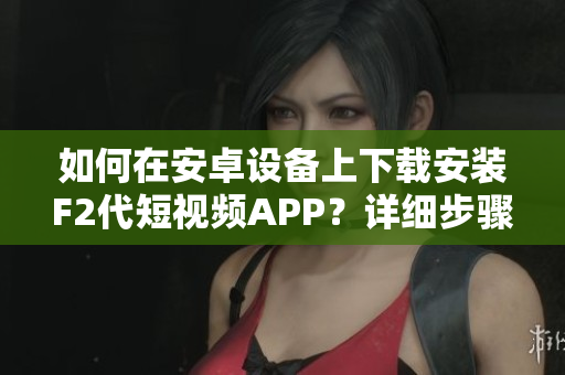 如何在安卓設(shè)備上下載安裝F2代短視頻APP？詳細(xì)步驟讓您輕松完成！