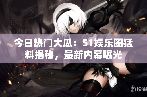 今日熱門大瓜：51娛樂圈猛料揭秘，最新內(nèi)幕曝光
