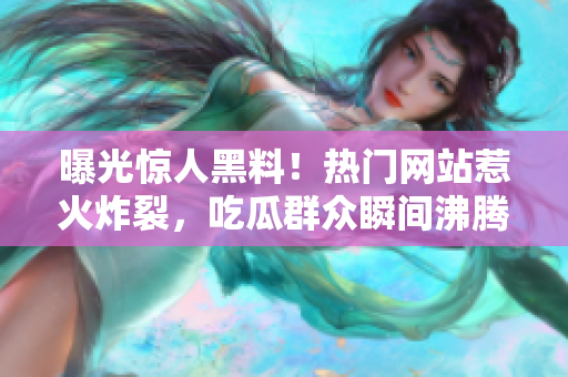 曝光驚人黑料！熱門網(wǎng)站惹火炸裂，吃瓜群眾瞬間沸騰