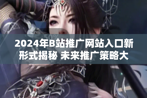 2024年B站推廣網(wǎng)站入口新形式揭秘 未來(lái)推廣策略大揭秘
