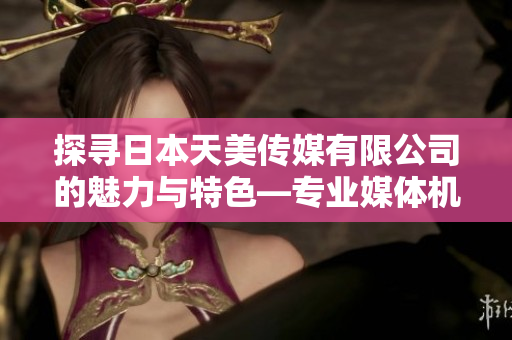 探尋日本天美傳媒有限公司的魅力與特色—專業(yè)媒體機(jī)構(gòu)的優(yōu)勢(shì)和創(chuàng)新